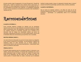 de esta corriente surge el progresismo o la nueva Escuela de la filosofía de
Dewey quien recalcó la importancia de la relación entre la democracia y la
educación. Él y otros progresistas se centraron en las necesidades del niño y
las necesidades de la escuela como institución. Los pedagogos progresistas
le dieron mucha importancia a la enseñanza de acuerdo a las necesidades e
intereses del niño.
Recomendaciones
CLAUDITA CATAÑAZA =)
Como docentes debemos investigar los métodos que los estudiantes
requieran para dar así una mejor educación promoviendo siempre los valores
éticos y pensamiento crítico. Ser facilitadores y tratar de ser ejemplos a seguir
con nuestras acciones es importante reconocer que la filosofía de la
educación trata de integrar las necesidades básicas que tienen los
educandos, dependiendo del entorno en el cual se desenvuelven. Para lo cual
el estudiante debe tener herramientas que le permitan vivir en sociedad.
BEATRIZ ADRIANA CANOX =)
Uno de los fines de la Educación es que el ser humano alcance su integridad,
el ser humano es esencial en la sociedad. Las herramientas y métodos que
ampliemos dentro de clase permitirán que el hombre obtenga los
conocimientos básicos, para que pueda desempeñarse y desarrollarse mejor
dentro su contexto de vida social
PRISCILA SOTO =)
El docente debe prepararse para los constantes cambios, la educación no es
estática, siempre está cambiando y el docente debe actualizarse día a día si
quiere desempeñar mejor su trabajo y hacerlo con calidad. El maestro deja
huella en los estudiantes, que esa huella sea una huella para lograr un
cambio positivo. El docente debe ser amplio y reconocer que el estudiante
también le puede enseñar, porque no solamente el docente sabe, es este el
proceso de enseñanza aprendizaje, aprender ambos, docente y estudiante.
CLAUDITA CONTRERAS=)
Que se tomen los aspectos positivos y de relieve de cada una de las
corrientes filosóficas que influyen en la educación a fin de mejorar el proceso
enseñanza – aprendizaje y su problemática dentro de la comunidad
educativa.
 