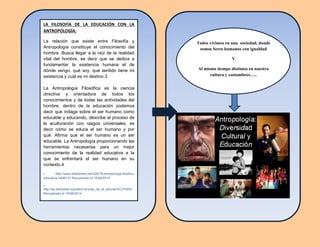 LA FILOSOFÍA DE LA EDUCACIÓN CON LA
ANTROPOLOGÍA:
La relación que existe entre Filosofía y
Antropología constituye el conocimiento del
hombre. Busca llegar a la raíz de la realidad
vital del hombre, es decir que se dedica a
fundamentar la existencia humana el de
dónde vengo, qué soy, qué sentido tiene mi
existencia y cuál es mi destino.3
La Antropología Filosófica es la ciencia
directiva y orientadora de todos los
conocimientos y de todas las actividades del
hombre, dentro de la educación podemos
decir que indaga sobre el ser humano como
educable y educando, describe el proceso de
la aculturación con rasgos universales, es
decir cómo se educa el ser humano y por
qué. Afirma que el ser humano es un ser
educable. La Antropología proporcionando las
herramientas necesarias para un mejor
conocimiento de la realidad educativa a la
que se enfrentará el ser humano en su
contexto.4
3 http://www.slideshare.net/GAETE/antropologa-filosfica-
educativa-3406131 Recuperado el 15/06/2014
4
http://es.wikipedia.org/wiki/Ciencias_de_la_educaci%C3%B3n
Recuperado el 15/06/2014
Todos vivimos en una sociedad, donde
somos Seres humanos con igualdad
Y
Al mismo tiempo distintos en nuestra
cultura y costumbres…..
 