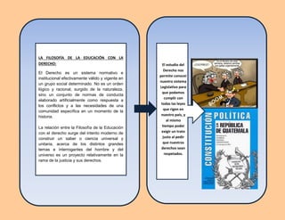 LA FILOSOFÍA DE LA EDUCACIÓN CON LA
DERECHO:
El Derecho es un sistema normativo e
institucional efectivamente válido y vigente en
un grupo social determinado. No es un orden
lógico y racional, surgido de la naturaleza,
sino un conjunto de normas de conducta
elaborado artificialmente como respuesta a
los conflictos y a las necesidades de una
comunidad específica en un momento de la
historia.
La relación entre la Filosofía de la Educación
con el derecho surge del intento moderno de
construir un saber o ciencia universal y
unitaria, acerca de los distintos grandes
temas e interrogantes del hombre y del
universo es un proyecto relativamente en la
rama de la justicia y sus derechos.
El estudio del
Derecho nos
permite conocer
nuestro sistema
Legislativo para
que podamos
cumplir con
todas las leyes
que rigen en
nuestro país, y
al mismo
tiempo poder
exigir un trato
justo al pedir
que nuestros
derechos sean
respetados.
 