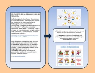 La
LA FILOSOFÍA DE LA EDUCACIÓN CON LA
PEDAGOGÍA:
La Pedagogía y la filosofía son Ciencias que
le sirven al hombre o al maestro para explicar
las situaciones de diferentes formas, la
Pedagogía busca fundamentación
comprobable a través de la experimentación y
la verificación. Y la filosofía explica las
situaciones desde el ser y su entorno. Explica
el papel del maestro desde el ser y la práctica
en la Educación y lo relaciona con variados
modelos y el entorno.6
6 http://odiseo.com.mx/correos-lector/pedagogia-como-ciencia-
educacion Recuperado el 15/06/2014
En la actualidad, la pedagogía es el conjunto
de los saberes que están orientados hacia
la educación, entendida como un fenómeno
que pertenece intrínsecamente a la especie
humana y que se desarrolla de manera social.
La pedagogía, por lo tanto, es
una ciencia aplicada con características
psicosociales que tiene la educación como
principal interés de estudio.7
7 http://definicion.de/pedagogia/
La Educación es un proceso mediante el cual el ser humano
adquiere una gama de conocimientos para la vida.
Y la Pedagogía va de la mano con la Educación en el
sentido que da todas las herramientas metodológicas para
que este proceso logre su mayor éxito.
“ENSEÑAR PARA LA VIDA“
 