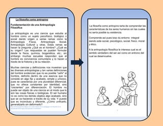 La filosofía como antropino
Fundamentación de una Antropología
Filosófica
La antropología es una ciencia que estudia al
hombre como un sujeto psicofísico, biológico o
social dando origen a varias ramas como la
Antropología Física, Antropología Social,
Antropología Cultural y otras. Estas ramas se
hacen la pregunta ¿Qué es el hombre? ¿Cuál es
su origen? Las respuestas se pueden formular
desde la física, química, biogenética, etc.; sin
embargo muchas escuelas responden que el
hombre es convivencia comunitaria y lo hacen a
través de la historia y de su relación.
Muchas ciencias y definiciones nos muestran que
las diversas antropologías y tan varias definiciones
del hombre evidencian que no es posible “ceñir” al
hombre, definirlo dentro de una esencia que no
consiste en algo fijo y acabado, simple y univoco,
pues se caracteriza por una pluralidad diferencial,
que no ofrece constantes por identidad, sino
“crecientes” por diferenciación. El hombre no
puede ser objeto de una ciencia en el modo que lo
son las cosas físicas o biológicas. El ser humano
no es como los demás objetos algo acabado, sino
que se va haciendo a través de su vida. Y puesto
que es inconcluso y diferente, ¿Cómo unificarlo,
generalizarlo sin deformarlo?
http://initiumsapiensix.bligoo.com.mx/la-relacion-de-la-pedagogia-y-la-filosofia-en-la-
educacion#.U54z7rcgLIU Recuperado el 15/06/2014
La filosofía como antropino tarta de comprender las
características de los seres humanos sin las cuales
no sería posible su existencia.
Comprende así pues toso du entorno integral
siendo este social, psicológico, social, físico, moral
y ético.
A la antropología filosófica le interesa cual es el
sentido verdadero del ser así como en entrono del
cual se desenvuelve.
,
 