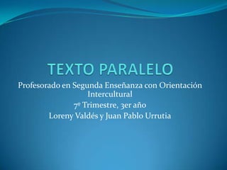 TEXTO PARALELO Profesorado en Segunda Enseñanza con Orientación Intercultural 7º Trimestre, 3er año Loreny Valdés y Juan Pablo Urrutia 