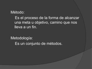 Método:
Es el proceso de la forma de alcanzar
una meta u objetivo, camino que nos
lleva a un fin.
Metodología:
Es un conjunto de métodos.
 