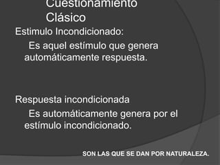Cuestionamiento
Clásico
Estimulo Incondicionado:
Es aquel estímulo que genera
automáticamente respuesta.
Respuesta incondicionada
Es automáticamente genera por el
estímulo incondicionado.
SON LAS QUE SE DAN POR NATURALEZA.
 