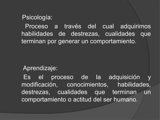 Psicología:
Proceso a través del cual adquirimos
habilidades de destrezas, cualidades que
terminan por generar un comportamiento.
Aprendizaje:
Es el proceso de la adquisición y
modificación, conocimientos, habilidades,
destrezas, cualidades que terminan un
comportamiento o actitud del ser humano.
 