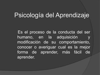 Psicología del Aprendizaje
Es el proceso de la conducta del ser
humano, en la adquisición y
modificación de su comportamiento,
conocer o averiguar cual es la mejor
forma de aprender, más fácil de
aprender.
 