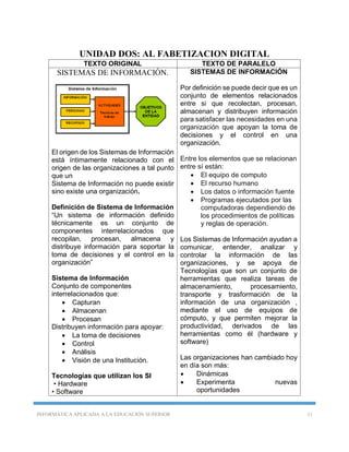 INFORMÁTICA APLICADA A LA EDUCACIÓN SUPERIOR 11
UNIDAD DOS: AL FABETIZACION DIGITAL
TEXTO ORIGINAL TEXTO DE PARALELO
SISTEMAS DE INFORMACIÓN.
El origen de los Sistemas de Información
está íntimamente relacionado con el
origen de las organizaciones a tal punto
que un
Sistema de Información no puede existir
sino existe una organización.
Definición de Sistema de Información
“Un sistema de información definido
técnicamente es un conjunto de
componentes interrelacionados que
recopilan, procesan, almacena y
distribuye información para soportar la
toma de decisiones y el control en la
organización”
Sistema de Información
Conjunto de componentes
interrelacionados que:
 Capturan
 Almacenan
 Procesan
Distribuyen información para apoyar:
 La toma de decisiones
 Control
 Análisis
 Visión de una Institución.
Tecnologías que utilizan los SI
• Hardware
• Software
SISTEMAS DE INFORMACIÓN
Por definición se puede decir que es un
conjunto de elementos relacionados
entre si que recolectan, procesan,
almacenan y distribuyen información
para satisfacer las necesidades en una
organización que apoyan la toma de
decisiones y el control en una
organización.
Entre los elementos que se relacionan
entre sí están:
 El equipo de computo
 El recurso humano
 Los datos o información fuente
 Programas ejecutados por las
computadoras dependiendo de
los procedimientos de políticas
y reglas de operación.
Los Sistemas de Información ayudan a
comunicar, entender, analizar y
controlar la información de las
organizaciones, y se apoya de
Tecnologías que son un conjunto de
herramientas que realiza tareas de
almacenamiento, procesamiento,
transporte y trasformación de la
información de una organización ,
mediante el uso de equipos de
cómputo, y que permiten mejorar la
productividad, derivados de las
herramientas como él (hardware y
software)
Las organizaciones han cambiado hoy
en día son más:
 Dinámicas
 Experimenta nuevas
oportunidades
 