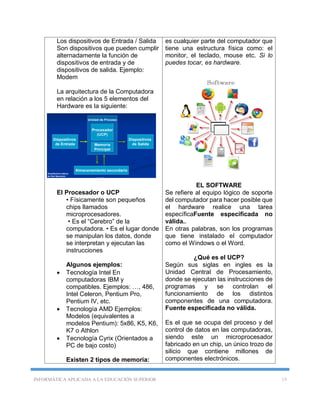 INFORMÁTICA APLICADA A LA EDUCACIÓN SUPERIOR 13
Los dispositivos de Entrada / Salida
Son dispositivos que pueden cumplir
alternadamente la función de
dispositivos de entrada y de
dispositivos de salida. Ejemplo:
Modem
La arquitectura de la Computadora
en relación a los 5 elementos del
Hardware es la siguiente:
El Procesador o UCP
• Físicamente son pequeños
chips llamados
microprocesadores.
• Es el “Cerebro” de la
computadora. • Es el lugar donde
se manipulan los datos, donde
se interpretan y ejecutan las
instrucciones
Algunos ejemplos:
 Tecnología Intel En
computadoras IBM y
compatibles. Ejemplos: …, 486,
Intel Celeron, Pentium Pro,
Pentium IV, etc.
 Tecnología AMD Ejemplos:
Modelos (equivalentes a
modelos Pentium): 5x86, K5, K6,
K7 o Athlon
 Tecnología Cyrix (Orientados a
PC de bajo costo)
Existen 2 tipos de memoria:
es cualquier parte del computador que
tiene una estructura física como: el
monitor, el teclado, mouse etc. Si lo
puedes tocar, es hardware.
EL SOFTWARE
Se refiere al equipo lógico de soporte
del computador para hacer posible que
el hardware realice una tarea
específicaFuente especificada no
válida..
En otras palabras, son los programas
que tiene instalado el computador
como el Windows o el Word.
¿Qué es el UCP?
Según sus siglas en ingles es la
Unidad Central de Procesamiento,
donde se ejecutan las instrucciones de
programas y se controlan el
funcionamiento de los distintos
componentes de una computadora.
Fuente especificada no válida.
Es el que se ocupa del proceso y del
control de datos en las computadoras,
siendo este un microprocesador
fabricado en un chip, un único trozo de
silicio que contiene millones de
componentes electrónicos.
 