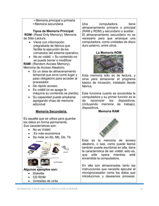 INFORMÁTICA APLICADA A LA EDUCACIÓN SUPERIOR 14
• Memoria principal o primaria
• Memoria secundaria
Tipos de Memoria Principal
ROM: (Read Only Memory). Memoria
de Sólo Lectura.
 Viene con información
pregrabada de fábrica que
facilita la ejecución de los
comandos del sistema operativo.
 No es volátil.  Su contenido no
se puede borrar o modificar
RAM: (Random Accses Memory).
Memoria de Acceso Aleatorio.
 Es un área de almacenamiento
temporal que sirve como lugar y
paso obligatorio para acceder al
procesador.
 De rápido acceso.
 Es volátil (si se apaga la
máquina su contenido se pierde).
 Su capacidad puede ampliarse
agregando chips de memoria
adicional
Memoria Secundaria.
Es aquella que se utiliza para guardar
los datos en forma permanente.
Sus características son:
 No es Volátil
 Es más económica
 Se mide en Kb, Mb, Gb, Tb
Algunos ejemplos son:
 Diskette
 CD ROM
 Unidades de cinta
Una computadora tiene
almacenamiento primario o principal
(RAM y ROM) y secundario o auxiliar.
El almacenamiento secundario no es
necesario para que arranque una
computadora, como unidades de disco
duro externo, entre otros.
La Memoria ROM
Esta memoria sólo es de lectura, y
sirve para almacenar el programa
básico de iniciación, instalado desde
fábrica.
Este funciona cuanto es encendida la
computadora y su primer función es la
de reconocer los dispositivos,
(incluyendo memoria de trabajo),
dispositivos.
Memoria RAM
Esta es la memoria de acceso
aleatorio, o sea, como puede leerse
también puede escribirse en ella, tiene
la característica de ser volátil, esto es,
que sólo opera mientras esté
encendida la computadora.
En ella son almacenadas tanto las
instrucciones que necesita ejecutar el
microprocesador como los datos que
introducimos y deseamos procesar,
 
