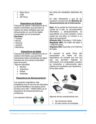 INFORMÁTICA APLICADA A LA EDUCACIÓN SUPERIOR 15
 Disco Duro
 USB
 ZIP Drive
Dispositivos de Entrada
Conjunto de partes o dispositivos de un
sistema informático que permiten el
ingreso de datos análogos para ser
almacenados en una forma digital
manipulable por el computador.
Ejemplos:
• Teclado
• Mouse
• Scanner
• Joystick
• Micrófono
Dispositivos de Salida
Conjunto de partes o dispositivos de un
sistema informático que permiten
representar datos (resultantes de algún
proceso) de una manera entendible
para el usuario.
Algunos ejemplos:
 Monitor
 Impresora
 Plotter
 Parlantes
Dispositivos de Almacenamiento
Los soportes magnéticos más
empleados hoy en día son los disquetes
(o discos flexibles) y los discos duros.
El disco duro (HD – HARD DISC) es el
dispositivo de almacenamiento por
excelencia.
Los soportes Opticos
así como los resultados obtenidos de
esto.
Un dato interesante y que es de
necesario conocer son las Medidas de
Almacenamiento de la Información
Byte: Es la unidad de información que
consta de 8 bits; en procesamiento
informático y almacenamiento, el
equivalente a un único carácter, como
puede ser una letra, un número o un
signo de puntuación.
Kilobyte (Kb): Equivale a 1.024 bytes.
Megabyte (Mb): Un millón de bytes o
1.048.576 bytes.
Gigabyte (Gb): Equivale a mil millones
de bytes.
Al conocer la parte física del
computador se habla de los
dispositivos de entrada que son los
que nos permiten ingresar la
información a la computadora, pueden
se comandos o instrucciones para
obtener los resultados que deseamos.
Entre ellos están:
Algunas de las características son:
 Se introducen datos
 El más común es el teclado
 