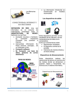 INFORMÁTICA APLICADA A LA EDUCACIÓN SUPERIOR 16
Los Memorias
Flash
CONECTIVIDAD, INTERNET Y
SUS RECURSOS
DEFINICIÓN DE RED: Una red
informática es un conjunto de
ordenadores conectados entre sí
ARQUITECTURA DE REDES:
Definición de red Para:
 Compartir recursos o hardware:
Ej: Compartir impresoras
Compartir una conexión a
Internet…
 Intercambiar información: Ej:
Pasar archivos, mensajes… de
un ordenador a otro
 Compartir software:
 Ej: Compartir una base de
datos, gestores de correo
electrónico
TIPOS DE REDES:
 La información introducida es
transformada en modelos
reconocibles
Los dispositivos de salida
Estos dispositivos permiten ver los
resultados de los cálculos o de las
manipulaciones de datos de la
computadora.
Entre sus características están:
 Representan resultados
 El dispositivo central es la
pantalla
 Interactúa de manera directa y
al mismo tiempo
Dispositivos de Almacenamiento
Estos dispositivos realizan las
operaciones de lectura y/o escritura de
los medios donde se almacenan o
guardan, lógica y físicamente, los
archivos de un sistema informático.
 