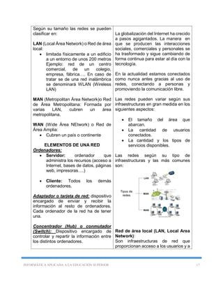INFORMÁTICA APLICADA A LA EDUCACIÓN SUPERIOR 17
Según su tamaño las redes se pueden
clasificar en:
LAN (Local Área Network) o Red de área
local:
 limitada físicamente a un edificio
a un entorno de unos 200 metros
Ejemplo: red de un centro
comercial, de un colegio,
empresa, fábrica…. En caso de
tratar se de una red inalámbrica
se denominará WLAN (Wireless
LAN)
MAN (Metropolitan Área Network)o Red
de Área Metropolitana: Formada por
varias LAN, cubren un área
metropolitana.
WAN (Wide Área NEtwork) o Red de
Área Amplia:
 Cubren un país o continente
ELEMENTOS DE UNA RED
Ordenadores:
 Servidor: ordenador que
administra los recursos (acceso a
Internet, bases de datos, páginas
web, impresoras….)
 Cliente: Todos los demás
ordenadores.
Adaptador o tarjeta de red: dispositivo
encargado de enviar y recibir la
información al resto de ordenadores.
Cada ordenador de la red ha de tener
una.
Concentrador (Hub) o conmutador
(Switch): Dispositivo encargado de
controlar y repartir la información entre
los distintos ordenadores.
La globalización del Internet ha crecido
a pasos agigantados. La manera en
que se producen las interacciones
sociales, comerciales y personales se
ha trasformado y sigue cambiando de
forma continua para estar al día con la
tecnología.
En la actualidad estamos conectados
como nunca antes gracias al uso de
redes, conectando a personas y
promoviendo la comunicación libre.
Las redes pueden variar según sus
infraestructuras en gran medida en los
siguientes aspectos:
 El tamaño del área que
abarcan.
 La cantidad de usuarios
conectados.
 La cantidad y los tipos de
servicios disponibles.
Las redes según su tipo de
infraestructuras y las más comunes
son:
Red de área local (LAN, Local Area
Network):
Son infraestructuras de red que
proporcionan acceso a los usuarios y a
 