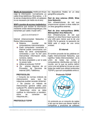 INFORMÁTICA APLICADA A LA EDUCACIÓN SUPERIOR 18
Medio de transmisión: medio por el que
viaja la información, normalmente un
cable (línea telefónica, fibra óptica…). Si
la red es inhalambrica (Wifi), el cableado
no es necesario (el medio es el aire)
WAP o puntos de acceso inalámbrico:
dispositivos que reciben la información
mediante ondas electromagnéticas y los
transmiten por cable (“router wifi”)
¿QUÉ ES INTERNET?
Internet (Interconnected Networks) =
Redes Interconectadas.
Sistema mundial de
computadores interconectados.
Cada computador conectado a
Internet puede comunicarse con
todos los otros computadores
conectados y usar “la red” para
intercambiar información (texto,
números, datos).
No tiene propietario y por si sola
no posee nada
Utiliza el protocolo TCP/IP
Es preciso disponer de un
Proveedor de Servicios de
Internet (ISP): Telefónica.
PROTOCOLOS:
✓ Conjunto de normas (método de
interconexión) para que las
máquinas puedan acceder aInternet.
✓ Se precisa un método de
interconexión general válido para
cualquier PC, sistema operativoored.
✓ Determinan cómo se debe
codificar la información a transferir,
cómo se conectan las
máquinas,etc...
PROTOCOLO TCP/IP
los dispositivos finales en un área
geográfica pequeña.
Red de área extensa (WAN, Wide
Area Network):
Son infraestructuras de red que
proporcionan acceso a otras redes en
un área geográfica extensa.
Red de área metropolitana (MAN,
Metropolitan Area Network):
Son infraestructuras de red que
abarcan un área física mayor que la de
una LAN pero menor que la de una
WAN. Por lo general, la operación de
MAN está a cargo de una única
entidad.
El internet
El nombre procede de las palabras en
inglés Interconnected Networks, que
significa “redes interconectadas”, es la
unión de todas las redes y
computadoras distribuidas por todo el
mundo, por lo que se podría definir
como una red global en la que se unen
todas las redes que utilizan protocolos
TCP/IP y que son compatibles entre sí.
Protocolo TCP/IP
Un protocolo es un conjunto de reglas
a las que se tiene que atener todas la
compañías y productos de software
 