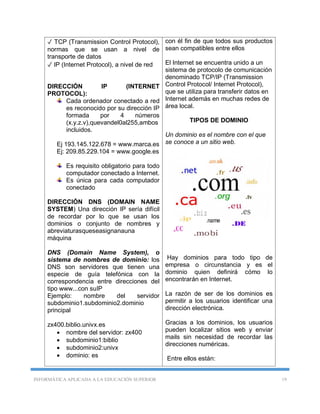 INFORMÁTICA APLICADA A LA EDUCACIÓN SUPERIOR 19
✓ TCP (Transmission Control Protocol),
normas que se usan a nivel de
transporte de datos
✓ IP (Internet Protocol), a nivel de red
DIRECCIÓN IP (INTERNET
PROTOCOL):
Cada ordenador conectado a red
es reconocido por su dirección IP
formada por 4 números
(x.y.z.v),quevandel0al255,ambos
incluidos.
Ej 193.145.122.678 = www.marca.es
Ej: 209.85.229.104 = www.google.es
Es requisito obligatorio para todo
computador conectado a Internet.
Es única para cada computador
conectado
DIRECCIÓN DNS (DOMAIN NAME
SYSTEM) Una dirección IP sería difícil
de recordar por lo que se usan los
dominios o conjunto de nombres y
abreviaturasqueseasignanauna
máquina
DNS (Domain Name System), o
sistema de nombres de dominio: los
DNS son servidores que tienen una
especie de guía telefónica con la
correspondencia entre direcciones del
tipo www...con suIP
Ejemplo: nombre del servidor
subdominio1.subdominio2.dominio
principal
zx400.biblio.univx.es
 nombre del servidor: zx400
 subdominio1:biblio
 subdominio2:univx
 dominio: es
con él fin de que todos sus productos
sean compatibles entre ellos
El Internet se encuentra unido a un
sistema de protocolo de comunicación
denominado TCP/IP (Transmission
Control Protocol/ Internet Protocol),
que se utiliza para transferir datos en
Internet además en muchas redes de
área local.
TIPOS DE DOMINIO
Un dominio es el nombre con el que
se conoce a un sitio web.
Hay dominios para todo tipo de
empresa o circunstancia y es el
dominio quien definirá cómo lo
encontrarán en Internet.
La razón de ser de los dominios es
permitir a los usuarios identificar una
dirección electrónica.
Gracias a los dominios, los usuarios
pueden localizar sitios web y enviar
mails sin necesidad de recordar las
direcciones numéricas.
Entre ellos están:
 