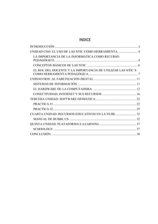 INDICE
INTRODUCCIÓN .........................................................................................................I
UNIDAD UNO: EL USO DE LAS NTIC COMO HERRAMIENTA......................... 4
LA IMPORTANCIA DE LA INFORMÁTICA COMO RECURSO
PEDAGÓGICO......................................................................................................... 4
CONCEPTOS BÁSICOS DE LAS NTIC ................................................................ 6
EL ROL DEL DOCENTE Y LA IMPORTANCIA DE UTILIZAR LAS NTIC´S
COMO HERRAMIENTA PEDAGÓGICA.............................................................. 7
UNIDAD DOS: AL FABETIZACION DIGITAL .....................................................11
SISTEMAS DE INFORMACIÓN..........................................................................11
EL HARDWARE DE LA COMPUTADORA. ......................................................12
CONECTIVIDAD, INTERNET Y SUS RECURSOS ...........................................16
TERCERA UNIDAD: SOFTWARE OFIMÁTICA...................................................22
PRACTICA #1........................................................................................................22
PRACTICA #2........................................................................................................25
CUARTA UNIDAD: RECURSOS EDUCATIVOS EN LA NUBE.......................... 32
MANUAL DE BUBBL.US ....................................................................................32
QUINTA UNIDAD: PLATAFORMA E-LEARNING ..............................................37
SCHOOLOGY ........................................................................................................37
CONCLUSIÓN...........................................................................................................38
 