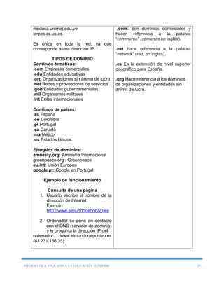 INFORMÁTICA APLICADA A LA EDUCACIÓN SUPERIOR 20
medusa.unimet.edu.ve
ierpes.cs.us.es
Es única en toda la red, ya que
corresponde a una dirección IP
TIPOS DE DOMINIO
Dominios temáticos:
.com Empresas comerciales
.edu Entidades educativas
.org Organizaciones sin ánimo de lucro
.net Redes y proveedores de servicios
.gob Entidades gubernamentales
.mil Organismos militares
.int Entes internacionales
Dominios de países:
.es España
.co Colombia
.pt Portugal
.ca Canadá
.mx Méjico
.us Estados Unidos.
Ejemplos de dominios:
amnesty.org: Aministía Internacional
greenpeace.org : Greenpeace
eu.int: Unión Europea
google.pt: Google en Portugal
Ejemplo de funcionamiento
Consulta de una página
1. Usuario escribe el nombre de la
dirección de Internet:
Ejemplo:
http://www.elmundodeportivo.es
2. Ordenador se pone en contacto
con el DNS (servidor de dominio)
y le pregunta la dirección IP del
ordenador www.elmundodeportivo.es
(83.231.156.35)
.com: Son dominios comerciales y
hacen referencia a la palabra
“commerce” (comercio en inglés).
.net hace referencia a la palabra
“network” (red, en inglés).
.es Es la extensión de nivel superior
geográfico para España.
.org Hace referencia a los dominios
de organizaciones y entidades sin
ánimo de lucro.
 