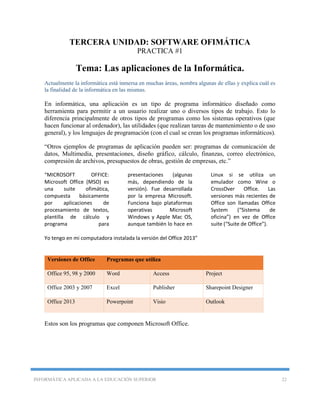 INFORMÁTICA APLICADA A LA EDUCACIÓN SUPERIOR 22
TERCERA UNIDAD: SOFTWARE OFIMÁTICA
PRACTICA #1
Tema: Las aplicaciones de la Informática.
Actualmente la informática está inmersa en muchas áreas, nombra algunas de ellas y explica cuál es
la finalidad de la informática en las mismas.
En informática, una aplicación es un tipo de programa informático diseñado como
herramienta para permitir a un usuario realizar uno o diversos tipos de trabajo. Esto lo
diferencia principalmente de otros tipos de programas como los sistemas operativos (que
hacen funcionar al ordenador), las utilidades (que realizan tareas de mantenimiento o de uso
general), y los lenguajes de programación (con el cual se crean los programas informáticos).
“Otros ejemplos de programas de aplicación pueden ser: programas de comunicación de
datos, Multimedia, presentaciones, diseño gráfico, cálculo, finanzas, correo electrónico,
compresión de archivos, presupuestos de obras, gestión de empresas, etc.”
“MICROSOFT OFFICE:
Microsoft Office (MSO) es
una suite ofimática,
compuesta básicamente
por aplicaciones de
procesamiento de textos,
plantilla de cálculo y
programa para
presentaciones (algunas
más, dependiendo de la
versión). Fue desarrollada
por la empresa Microsoft.
Funciona bajo plataformas
operativas Microsoft
Windows y Apple Mac OS,
aunque también lo hace en
Linux si se utiliza un
emulador como Wine o
CrossOver Office. Las
versiones más recientes de
Office son llamadas Office
System (“Sistema de
oficina”) en vez de Office
suite (“Suite de Office”).
Yo tengo en mi computadora instalada la versión del Office 2013”
Estos son los programas que componen Microsoft Office.
Versiones de Office Programas que utiliza
Office 95, 98 y 2000 Word Access Project
Office 2003 y 2007 Excel Publisher Sharepoint Designer
Office 2013 Powerpoint Visio Outlook
 