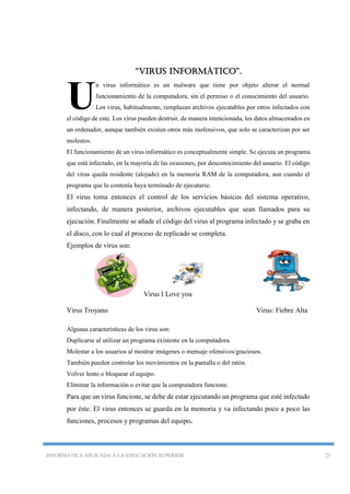 INFORMÁTICA APLICADA A LA EDUCACIÓN SUPERIOR 23
“Virus informático”.
n virus informático es un malware que tiene por objeto alterar el normal
funcionamiento de la computadora, sin el permiso o el conocimiento del usuario.
Los virus, habitualmente, remplazan archivos ejecutables por otros infectados con
el código de este. Los virus pueden destruir, de manera intencionada, los datos almacenados en
un ordenador, aunque también existen otros más inofensivos, que solo se caracterizan por ser
molestos.
El funcionamiento de un virus informático es conceptualmente simple. Se ejecuta un programa
que está infectado, en la mayoría de las ocasiones, por desconocimiento del usuario. El código
del virus queda residente (alojado) en la memoria RAM de la computadora, aun cuando el
programa que lo contenía haya terminado de ejecutarse.
El virus toma entonces el control de los servicios básicos del sistema operativo,
infectando, de manera posterior, archivos ejecutables que sean llamados para su
ejecución. Finalmente se añade el código del virus al programa infectado y se graba en
el disco, con lo cual el proceso de replicado se completa.
Ejemplos de virus son:
Virus I Love you
Virus Troyano Virus: Fiebre Alta
Algunas características de los virus son:
Duplicarse al utilizar un programa existente en la computadora.
Molestar a los usuarios al mostrar imágenes o mensaje ofensivos/graciosos.
También pueden controlar los movimientos en la pantalla o del ratón.
Volver lento o bloquear el equipo.
Eliminar la información o evitar que la computadora funcione.
Para que un virus funcione, se debe de estar ejecutando un programa que esté infectado
por éste. El virus entonces se guarda en la memoria y va infectando poco a poco las
funciones, procesos y programas del equipo.
U
 