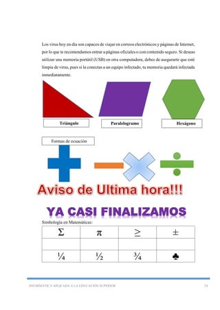 INFORMÁTICA APLICADA A LA EDUCACIÓN SUPERIOR 24
Los virus hoy en día son capaces de viajar en correos electrónicos y páginas de Internet,
por lo que te recomendamos entrar a páginas oficiales o con contenido seguro. Si deseas
utilizar una memoria portátil (USB) en otra computadora, debes de asegurarte que esté
limpia de virus, pues si la conectas a un equipo infectado, tu memoria quedará infectada
inmediatamente.
Simbología en Matemáticas:
Σ π ≥ ±
¼ ½ ¾ ♣
Triángulo Paralelogramo Hexágono
Formas de ecuación
YA CASI FINALIZAMOS
 
