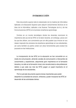 I
INTRODUCCIÓN
Este documento expone todo lo relacionado con la materia de Informática
Aplicada a la Educación Superior para adquirir conocimientos técnicos en el
área de la informática, aplicada a las Nuevas Tecnologías de la y de las
Comunicaciones (NTIC) en el proceso enseñanza aprendizaje.
Vivimos en un mundo tecnológico donde los docentes reconocen la
importancia del uso de las NTIC en la labor docente, sin embargo, pocos son
los que las utilizan, aun conociendo que con ello pueden que innovar en sus
clases mejorado los procesos de enseñanza aprendizaje en sus estudiantes,
así como también se podría contar con otras herramientas para evaluar los
procesos en las Instituciones.
La incorporación de las NTIC en la educación se han convertido en un
medio de comunicación, abriendo canales de comunicación e intercambio de
conocimiento y experiencias, adquiriendo gran importancia en la formación
docente y no sólo en la formación inicial, sino durante toda la vida profesional,
debido a que cada vez más las NTIC juegan un papel importante en el
aprendizaje de los estudiantes.
Por lo cual este documento expone temas importantes para poder
despertar la curiosidad de conocer, enterarse y poder incorporar las NTIC al
desarrollo de las actividades diarias.
 