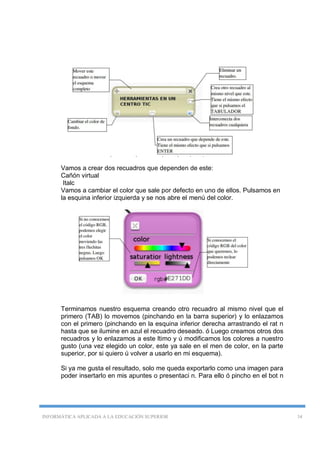INFORMÁTICA APLICADA A LA EDUCACIÓN SUPERIOR 34
Vamos a crear dos recuadros que dependen de este:
Cañón virtual
Italc
Vamos a cambiar el color que sale por defecto en uno de ellos. Pulsamos en
la esquina inferior izquierda y se nos abre el menú del color.
Terminamos nuestro esquema creando otro recuadro al mismo nivel que el
primero (TAB) lo movemos (pinchando en la barra superior) y lo enlazamos
con el primero (pinchando en la esquina inferior derecha arrastrando el rat n
hasta que se ilumine en azul el recuadro deseado. ó Luego creamos otros dos
recuadros y lo enlazamos a este ltimo y ú modificamos los colores a nuestro
gusto (una vez elegido un color, este ya sale en el men de color, en la parte
superior, por si quiero ú volver a usarlo en mi esquema).
Si ya me gusta el resultado, solo me queda exportarlo como una imagen para
poder insertarlo en mis apuntes o presentaci n. Para ello ó pincho en el bot n
 
