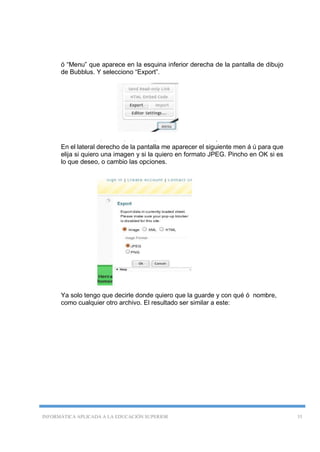 INFORMÁTICA APLICADA A LA EDUCACIÓN SUPERIOR 35
ó “Menu” que aparece en la esquina inferior derecha de la pantalla de dibujo
de Bubblus. Y selecciono “Export”.
.
En el lateral derecho de la pantalla me aparecer el siguiente men á ú para que
elija si quiero una imagen y si la quiero en formato JPEG. Pincho en OK si es
lo que deseo, o cambio las opciones.
Ya solo tengo que decirle donde quiero que la guarde y con qué ó nombre,
como cualquier otro archivo. El resultado ser similar a este:
 