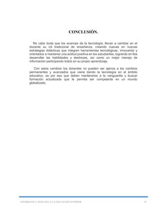 INFORMÁTICA APLICADA A LA EDUCACIÓN SUPERIOR 38
CONCLUSIÓN.
No cabe duda que los avances de la tecnología, llevan a cambiar en el
docente su rol tradicional de enseñanza, creando nuevas en nuevas
estrategias didácticas que integren herramientas tecnológicas, innovando y
orientados a mantener una actitud positiva en los estudiantes, logrando en llos
desarrollar las habilidades y destrezas, así como un mejor manejo de
información participando todos en su propio aprendizaje.
Con estos cambios los docentes no pueden ser ajenos a los cambios
permanentes y avanzados que viene dando la tecnología en el ámbito
educativo, es por eso que deben mantenerse a la vanguardia y buscar
formación actualizada que le permita ser competente en un mundo
globalizado.
 