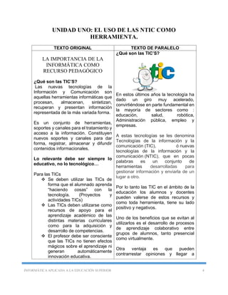INFORMÁTICA APLICADA A LA EDUCACIÓN SUPERIOR 4
UNIDAD UNO: EL USO DE LAS NTIC COMO
HERRAMIENTA.
TEXTO ORIGINAL TEXTO DE PARALELO
LA IMPORTANCIA DE LA
INFORMÁTICA COMO
RECURSO PEDAGÓGICO
¿Qué son las TIC’S?
Las nuevas tecnologías de la
Información y Comunicación son
aquellas herramientas informáticas que
procesan, almacenan, sintetizan,
recuperan y presentan información
representada de la más variada forma.
Es un conjunto de herramientas,
soportes y canales para el tratamiento y
acceso a la información. Constituyen
nuevos soportes y canales para dar
forma, registrar, almacenar y difundir
contenidos informacionales.
Lo relevante debe ser siempre lo
educativo, no lo tecnológico…
Para las TICs
 Se deben utilizar las TICs de
forma que el alumnado aprenda
“haciendo cosas” con la
tecnología. (Proyectos y
actividades TICs)
 Las TICs deben utilizarse como
recursos de apoyo para el
aprendizaje académico de las
distintas materias curriculares
como para la adquisición y
desarrollo de competencias.
 El profesor debe ser consciente
que las TICs no tienen efectos
mágicos sobre el aprendizaje ni
generan automáticamente
innovación educativa.
¿Qué son las TIC’S?
En estos últimos años la tecnología ha
dado un giro muy acelerado,
convirtiéndose en parte fundamental en
la mayoría de sectores como :
educación, salud, robótica,
Administración pública, empleo y
empresas.
A estas tecnologías se les denomina
Tecnologías de la información y la
comunicación (TIC), ó nuevas
tecnologías de la información y la
comunicación (NTIC), que en pocas
palabras es un conjunto de
herramientas desarrolladas para
gestionar información y enviarla de un
lugar a otro.
Por lo tanto las TIC en el ámbito de la
educación los alumnos y docentes
pueden valerse de estos recursos y
como toda herramienta, tiene su lado
positivo y negativos.
Uno de los beneficios que se evitan al
utilizarlos es el desarrollo de procesos
de aprendizaje colaborativo entre
grupos de alumnos, tanto presencial
como virtualmente.
Otra ventaja es que pueden
contrarrestar opiniones y llegar a
 