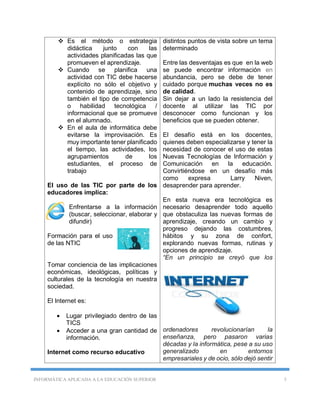 INFORMÁTICA APLICADA A LA EDUCACIÓN SUPERIOR 5
 Es el método o estrategia
didáctica junto con las
actividades planificadas las que
promueven el aprendizaje.
 Cuando se planifica una
actividad con TIC debe hacerse
explícito no sólo el objetivo y
contenido de aprendizaje, sino
también el tipo de competencia
o habilidad tecnológica /
informacional que se promueve
en el alumnado.
 En el aula de informática debe
evitarse la improvisación. Es
muy importante tener planificado
el tiempo, las actividades, los
agrupamientos de los
estudiantes, el proceso de
trabajo
El uso de las TIC por parte de los
educadores implica:
Enfrentarse a la información
(buscar, seleccionar, elaborar y
difundir)
Formación para el uso
de las NTIC
Tomar conciencia de las implicaciones
económicas, ideológicas, políticas y
culturales de la tecnología en nuestra
sociedad.
El Internet es:
 Lugar privilegiado dentro de las
TICS
 Acceder a una gran cantidad de
información.
Internet como recurso educativo
distintos puntos de vista sobre un tema
determinado
Entre las desventajas es que en la web
se puede encontrar información en
abundancia, pero se debe de tener
cuidado porque muchas veces no es
de calidad.
Sin dejar a un lado la resistencia del
docente al utilizar las TIC por
desconocer como funcionan y los
beneficios que se pueden obtener.
El desafío está en los docentes,
quienes deben especializarse y tener la
necesidad de conocer el uso de estas
Nuevas Tecnologías de Información y
Comunicación en la educación.
Convirtiéndose en un desafío más
como expresa Larry Niven,
desaprender para aprender.
En esta nueva era tecnológica es
necesario desaprender todo aquello
que obstaculiza las nuevas formas de
aprendizaje, creando un cambio y
progreso dejando las costumbres,
hábitos y su zona de confort,
explorando nuevas formas, rutinas y
opciones de aprendizaje.
“En un principio se creyó que los
ordenadores revolucionarían la
enseñanza, pero pasaron varias
décadas y la informática, pese a su uso
generalizado en entornos
empresariales y de ocio, sólo dejó sentir
 