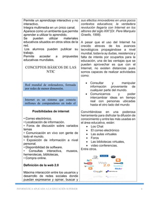 INFORMÁTICA APLICADA A LA EDUCACIÓN SUPERIOR 6
Permite un aprendizaje interactivo y no
interactivo.
Integra multimedia en un único canal.
Aparece como un ambiente que permite
aprender a utilizar lo aprendido.
Se pueden utilizar materiales
educativos situados en otros sitios de la
red.
Los alumnos pueden publicar su
trabajo.
Permite acceder a propuestas
educativas mundiales.
CONCEPTOS BÁSICOS DE LAS
NTIC
.
Posibilidades de internet
• Correo electrónico.
• Localización de información.
• Foros de discusión sobre variados
temas
• Comunicación en vivo con gente de
todo el mundo.
• Exposición de información a nivel
personal.
• Disponibilidad de software.
• Consultas interactiva, museos,
hemerotecas, bibliotecas,
• Compra online.
Definición de la web 2.0
Máxima interacción entre los usuarios y
desarrollo de redes sociales donde
puedan expresarse y opinar, buscar y
sus efectos innovadores en unos pocos
contextos educativos; la verdadera
revolución llegaría con Internet en los
albores del siglo XXI”(Dr. Pere Marqués
Graells, 1998).
A pesar que el uso del Internet ha
crecido atreves de los avances
tecnológicos propagándose a nivel
mundial, todavía ay dudas, resistencia y
falta de interés por ocuparlos para la
educación, una de las ventajas que se
pueden aprovechar es que con el
Internet, no existen distancias pues
somos capaces de realizar actividades
como:
 Consultar y manipular
información proveniente de
cualquier parte del mundo.
 Comunicarnos y poder
intercambiar ideas en tiempo
real con personas ubicadas
hasta el otro lado del mundo
Convirtiéndose en una poderosa
herramienta para disfrutar la difusión de
conocimiento y entre las más usadas en
el área educativa, están:
 Los Chat
 El correo electrónico
 Las aulas virtuales
 Foros
 Las bibliotecas virtuales,
 video conferencias.
Entre otros.
Internet es un sistema que conecta
millones de computadoras en todo el
mundo
Red mundial de ordenadores, formada
por redes de menor dimensión.
 