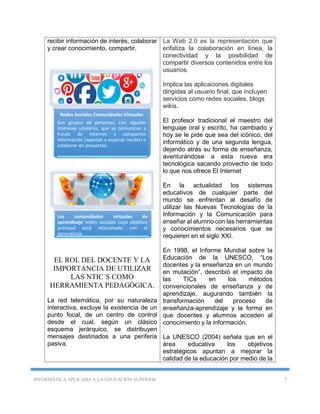 INFORMÁTICA APLICADA A LA EDUCACIÓN SUPERIOR 7
recibir información de interés, colaborar
y crear conocimiento, compartir.
EL ROL DEL DOCENTE Y LA
IMPORTANCIA DE UTILIZAR
LAS NTIC´S COMO
HERRAMIENTA PEDAGÓGICA.
La red telemática, por su naturaleza
interactiva, excluye la existencia de un
punto focal, de un centro de control
desde el cual, según un clásico
esquema jerárquico, se distribuyen
mensajes destinados a una periferia
pasiva.
La Web 2.0 es la representación que
enfatiza la colaboración en línea, la
conectividad y la posibilidad de
compartir diversos contenidos entre los
usuarios.
Implica las aplicaciones digitales
dirigidas al usuario final, que incluyen
servicios como redes sociales, blogs
wikis.
El profesor tradicional el maestro del
lenguaje oral y escrito, ha cambiado y
hoy se le pide que sea del icónico, del
informático y de una segunda lengua,
dejando atrás su forma de enseñanza,
aventurándose a esta nueva era
tecnológica sacando provecho de todo
lo que nos ofrece El Internet
En la actualidad los sistemas
educativos de cualquier parte del
mundo se enfrentan al desafío de
utilizar las Nuevas Tecnologías de la
Información y la Comunicación para
enseñar al alumno con las herramientas
y conocimientos necesarios que se
requieren en el siglo XXI.
En 1998, el Informe Mundial sobre la
Educación de la UNESCO, “Los
docentes y la enseñanza en un mundo
en mutación”, describió el impacto de
las TICs en los métodos
convencionales de enseñanza y de
aprendizaje, augurando también la
transformación del proceso de
enseñanza-aprendizaje y la forma en
que docentes y alumnos acceden al
conocimiento y la información.
La UNESCO (2004) señala que en el
área educativa los objetivos
estratégicos apuntan a mejorar la
calidad de la educación por medio de la
Redes Sociales Comunidades Virtuales
Son grupos de personas, con algunos
intereses similares, que se comunican a
través de Internet y comparten
información (aportan y esperan recibir) o
colaborar en proyectos.
Las comunidades virtuales de
aprendizaje redes sociales cuyo objetivo
principal está relacionado con el
aprendizaje.
 