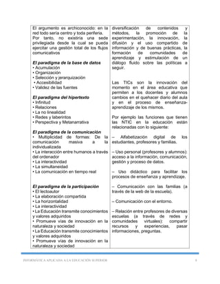 INFORMÁTICA APLICADA A LA EDUCACIÓN SUPERIOR 8
El argumento es archiconocido: en la
red todo sería centro y toda periferia.
Por tanto, no existiría una sede
privilegiada desde la cual se pueda
ejercitar una gestión total de los flujos
comunicativos
El paradigma de la base de datos
• Acumulación
• Organización
• Selección y jerarquización
• Accesibilidad
• Validez de las fuentes
El paradigma del hipertexto
• Infinitud
• Relaciones
• La no linealidad
• Redes y laberintos
• Perspectiva y Metanarrativa
El paradigma de la comunicación
• Multiplicidad de formas: De la
comunicación masiva a la
individualizada
• La interacción entre humanos a través
del ordenador
• La interactividad
• La simultaneidad
• La comunicación en tiempo real
El paradigma de la participación
• El lectoautor
• La elaboración compartida
• La horizontalidad
• La interactividad
• La Educación transmite conocimientos
y valores adquiridos
• Promueve vías de innovación en la
naturaleza y sociedad
• La Educación transmite conocimientos
y valores adquiridos
• Promueve vías de innovación en la
naturaleza y sociedad
diversificación de contenidos y
métodos, la promoción de la
experimentación, la innovación, la
difusión y el uso compartido de
información y de buenas prácticas, la
formación de comunidades de
aprendizaje y estimulación de un
diálogo fluido sobre las políticas a
seguir.
Las TICs son la innovación del
momento en el área educativa que
permiten a los docentes y alumnos
cambios en el quehacer diario del aula
y en el proceso de enseñanza-
aprendizaje de los mismos.
Por ejemplo las funciones que tienen
las NTIC en la educación están
relacionadas con lo siguiente:
– Alfabetización digital de los
estudiantes, profesores y familias.
– Uso personal (profesores y alumnos):
acceso a la información, comunicación,
gestión y proceso de datos.
– Uso didáctico para facilitar los
procesos de enseñanza y aprendizaje.
– Comunicación con las familias (a
través de la web de la escuela).
– Comunicación con el entorno.
– Relación entre profesores de diversas
escuelas (a través de redes y
comunidades virtuales): compartir
recursos y experiencias, pasar
informaciones, preguntas.
 