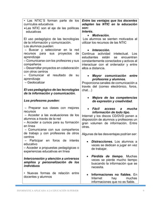 INFORMÁTICA APLICADA A LA EDUCACIÓN SUPERIOR 9
• Las NTIC´S forman parte de los
currículos educativos
Las NTIC son el eje de las políticas
educativas
El uso pedagógico de las tecnologías
de la información y comunicación.
Los alumnos pueden:
– Buscar y seleccionar en la red
recursos para sus proyectos de
aprendizaje
– Comunicarse con los profesores y sus
compañeros
– Desarrollar proyectos en colaboración
con otros centros
– Comunicar el resultado de su
aprendizaje
– Geolocalizar
El uso pedagógico de las tecnologías
de la información y comunicación.
Los profesores pueden:
– Preparar sus clases con mejores
recursos
– Acceder a las evaluaciones de los
alumnos a través de la red
– Acceder a cursos para su formación
en línea
– Comunicarse con sus compañeros
de trabajo y con profesores de otros
centros
– Participar en foros de interés
educativo
– Acceder a propuestas pedagógicas o
experiencias educativas en línea
Interconexión y atención a universos
amplios y personalización de los
individuos
• Nuevas formas de relación entre
docentes y alumnos
Entre las ventajas que los docentes
adapten las NTIC en la educación
son:
Interés.
 Motivación.
Los alumnos se sienten motivados al
utilizar los recursos de las NTIC
 Interacción.
Continua actividad intelectual. Los
estudiantes están se encuentran
constantemente conectados y activos al
interactuar con el ordenador y entre
ellos a distancia.
 Mayor comunicación entre
profesores y alumnos.
Proporciona canales de comunicación a
través del (correo electrónico, foros,
chat…)
 Mejora de las competencias
de expresión y creatividad.
 Fácil acceso a mucha
información de todo tipo.
Internet y los discos CD/DVD ponen a
disposición de alumnos y profesores un
gran volumen de información. Entre
otras.
Algunas de las desventajas podrían ser:
 Distracciones. Los alumnos a
veces se dedican a jugar en vez
de trabajar.
 Pérdida de tiempo. Muchas
veces se pierde mucho tiempo
buscando la información que se
necesita.
 Informaciones no fiables. En
Internet hay muchas
informaciones que no es fiable.
 