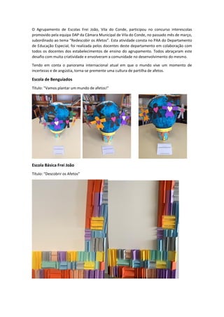 O Agrupamento de Escolas Frei João, Vila do Conde, participou no concurso interescolas
promovido pela equipa DAP da Câmara Municipal de Vila do Conde, no passado mês de março,
subordinado ao tema “Redescobir os Afetos”. Esta atividade consta no PAA do Departamento
de Educação Especial, foi realizada pelos docentes deste departamento em colaboração com
todos os docentes dos estabelecimentos de ensino do agrupamento. Todos abraçaram este
desafio com muita criatividade e envolveram a comunidade no desenvolvimento do mesmo.
Tendo em conta o panorama internacional atual em que o mundo vive um momento de
incertezas e de angústia, torna-se premente uma cultura de partilha de afetos.
Escola de Benguiados
Título: "Vamos plantar um mundo de afetos!"
Escola Básica Frei João
Título: “Descobrir os Afetos”