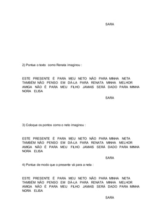 SARA
2) Pontue o texto como Renata imaginou :
ESTE PRESENTE É PARA MEU NETO NÃO PARA MINHA NETA
TAMBÉM NÃO PENSO EM DÁ-LA PARA RENATA MINHA MELHOR
AMIGA NÃO É PARA MEU FILHO JAMAIS SERÁ DADO PARA MINHA
NORA ELISA
SARA
3) Coloque os pontos como o neto imaginou :
ESTE PRESENTE É PARA MEU NETO NÃO PARA MINHA NETA
TAMBÉM NÃO PENSO EM DÁ-LA PARA RENATA MINHA MELHOR
AMIGA NÃO É PARA MEU FILHO JAMAIS SERÁ DADO PARA MINHA
NORA ELISA
SARA
4) Pontue de modo que o presente vá para a neta :
ESTE PRESENTE É PARA MEU NETO NÃO PARA MINHA NETA
TAMBÉM NÃO PENSO EM DÁ-LA PARA RENATA MINHA MELHOR
AMIGA NÃO É PARA MEU FILHO JAMAIS SERÁ DADO PARA MINHA
NORA ELISA
SARA
 