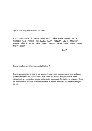 5) Coloque os pontos como a nora leu :
ESTE PRESENTE É PARA MEU NETO NÃO PARA MINHA NETA
TAMBÉM NÃO PENSO EM DÁ-LA PARA RENATA MINHA MELHOR
AMIGA NÃO É PARA MEU FILHO JAMAIS SERÁ DADO PARA MINHA
NORA ELISA
SARA
Querem saber como terminou esta história ?
Como não puderam chegar a um acordo, tiveram que esperar que a vovó voltasse,
para saber quem era o afortunado. Por sorte, ela estava arrependida de haver
deixado só um presente e trouxe mais quatro surpresas. Desta forma, ninguém ficou
de mãos vazias e todos ficaram contentes. E assim, a história do presente chegou
ao fim.
 