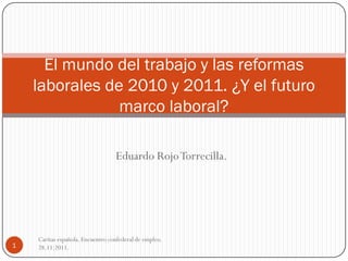 El mundo del trabajo y las reformas
    laborales de 2010 y 2011. ¿Y el futuro
                marco laboral?

                                  Eduardo Rojo Torrecilla.




    Caritas española. Encuentro confederal de empleo.
1   28.11.2011.
 
