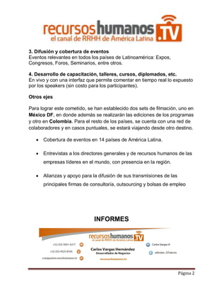 3. Difusión y cobertura de eventos
Eventos relevantes en todos los países de Latinoamérica: Expos,
Congresos, Foros, Seminarios, entre otros.
4. Desarrollo de capacitación, talleres, cursos, diplomados, etc.
En vivo y con una interfaz que permite comentar en tiempo real lo expuesto
por los speakers (sin costo para los participantes).
Otros ejes
Para lograr este cometido, se han establecido dos sets de filmación, uno en
México DF, en donde además se realizarán las ediciones de los programas
y otro en Colombia. Para el resto de los países, se cuenta con una red de
colaboradores y en casos puntuales, se estará viajando desde otro destino.


Cobertura de eventos en 14 países de América Latina.



Entrevistas a los directores generales y de recursos humanos de las
empresas líderes en el mundo, con presencia en la región.



Alianzas y apoyo para la difusión de sus transmisiones de las
principales firmas de consultoría, outsourcing y bolsas de empleo

INFORMES

Página 2

 