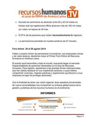 

Durante los seminarios se alcanzan entre 20 y 40 mil visitas en
tiempo real; las repeticiones offline alcanzan más de 100 mil vistas
por video, en lapsos de 30 días



El 81% de las personas que visitan recursoshumanos.tv regresan.



La permanencia promedio en nuestro portal es de 47 minutos.

Foro Online 26 al 28 agosto 2014
Fieles a nuestra misión de permanecer innovadores, con propuestas únicas
y de vasto alcance, decidimos hacer el Primer Foro Online de Recursos
Humanos en América Latina.
El evento será transmitido a todo el mundo, buscando llegar al mercado
hispanohablante de personas interesadas en el área de Recursos
Humanos. Para lograrlo, apostamos a las grandes firmas internacionales
que han sabido destacar en sus respectivos sectores y cuyos líderes
compartirán vivencias, mejores prácticas y experiencias que llevaron a sus
empresas al lugar de privilegio alcanzado.
Con la finalidad de tener una visión regional, doce speakers provenientes
de nueve nacionalidades nos compartirán su enfoque global acerca de la
gestión y prácticas de los recursos humanos en el continente.

INFORMES

Página 3

 