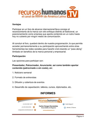 Ventajas
Participar en un foro de alcance internacional lleva consigo el
reconocimiento de la marca con otro enfoque distinto al tradicional, un
posicionamiento como empresa que aporta contenido en un rubro hasta
hoy no cubierto por ningún medio de comunicación.
Al concluir el foro, quedará dentro de nuestra programación, lo que permite
acceder permanentemente a su participación aprovechando entre otras
herramientas las redes sociales para hacerlo viral creando un “pass along”
ilimitado en beneficio de la marca personal y empresarial.
Participación
Las opciones para participar son:
Presentador, Patrocinador, Anunciante; así como también aportar
contenido (patrocinado o sin costo), en:
1. Noticiero semanal
2. Formato de entrevistas
3. Difusión y cobertura de eventos
4. Desarrollo de capacitación, talleres, cursos, diplomados, etc.

INFORMES

Página 4

 