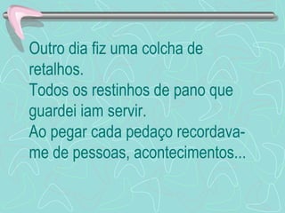 Outro dia fiz uma colcha de
retalhos.
Todos os restinhos de pano que
guardei iam servir.
Ao pegar cada pedaço recordava-
me de pessoas, acontecimentos...
 