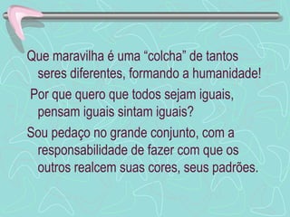Que maravilha é uma “colcha” de tantos
 seres diferentes, formando a humanidade!
Por que quero que todos sejam iguais,
 pensam iguais sintam iguais?
Sou pedaço no grande conjunto, com a
 responsabilidade de fazer com que os
 outros realcem suas cores, seus padrões.
 