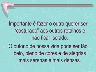 Importante é fazer o outro querer ser
  “costurado” aos outros retalhos e
           não ficar isolado.
O outono de nossa vida pode ser tão
  belo, pleno de cores e de alegrias
    mais serenas e mais densas.
 