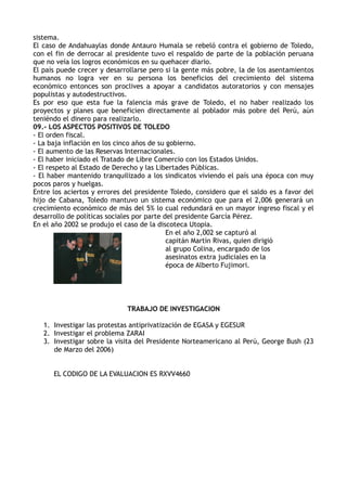 sistema.
El caso de Andahuaylas donde Antauro Humala se rebeló contra el gobierno de Toledo,
con el fin de derrocar al presidente tuvo el respaldo de parte de la población peruana
que no veía los logros económicos en su quehacer diario.
El país puede crecer y desarrollarse pero si la gente más pobre, la de los asentamientos
humanos no logra ver en su persona los beneficios del crecimiento del sistema
económico entonces son proclives a apoyar a candidatos autoratorios y con mensajes
populistas y autodestructivos.
Es por eso que esta fue la falencia más grave de Toledo, el no haber realizado los
proyectos y planes que beneficien directamente al poblador más pobre del Perú, aún
teniéndo el dinero para realizarlo.
09.- LOS ASPECTOS POSITIVOS DE TOLEDO
- El orden fiscal.
- La baja inflación en los cinco años de su gobierno.
- El aumento de las Reservas Internacionales.
- El haber iniciado el Tratado de Libre Comercio con los Estados Unidos.
- El respeto al Estado de Derecho y las Libertades Públicas.
- El haber mantenido tranquilizado a los sindicatos viviendo el país una época con muy
pocos paros y huelgas.
Entre los aciertos y errores del presidente Toledo, considero que el saldo es a favor del
hijo de Cabana, Toledo mantuvo un sistema económico que para el 2,006 generará un
crecimiento económico de más del 5% lo cual redundará en un mayor ingreso fiscal y el
desarrollo de políticas sociales por parte del presidente García Pérez.
En el año 2002 se produjo el caso de la discoteca Utopia.
En el año 2,002 se capturó al
capitán Martín Rivas, quien dirigió
al grupo Colina, encargado de los
asesinatos extra judiciales en la
época de Alberto Fujimori.
TRABAJO DE INVESTIGACION
1. Investigar las protestas antiprivatización de EGASA y EGESUR
2. Investigar el problema ZARAI
3. Investigar sobre la visita del Presidente Norteamericano al Perú, George Bush (23
de Marzo del 2006)
EL CODIGO DE LA EVALUACION ES RXVV4660
 