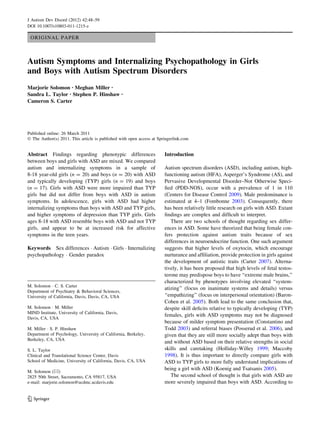 ORIGINAL PAPER
Autism Symptoms and Internalizing Psychopathology in Girls
and Boys with Autism Spectrum Disorders
Marjorie Solomon • Meghan Miller •
Sandra L. Taylor • Stephen P. Hinshaw •
Cameron S. Carter
Published online: 26 March 2011
Ó The Author(s) 2011. This article is published with open access at Springerlink.com
Abstract Findings regarding phenotypic differences
between boys and girls with ASD are mixed. We compared
autism and internalizing symptoms in a sample of
8-18 year-old girls (n = 20) and boys (n = 20) with ASD
and typically developing (TYP) girls (n = 19) and boys
(n = 17). Girls with ASD were more impaired than TYP
girls but did not differ from boys with ASD in autism
symptoms. In adolescence, girls with ASD had higher
internalizing symptoms than boys with ASD and TYP girls,
and higher symptoms of depression than TYP girls. Girls
ages 8-18 with ASD resemble boys with ASD and not TYP
girls, and appear to be at increased risk for affective
symptoms in the teen years.
Keywords Sex differences Á Autism Á Girls Á Internalizing
psychopathology Á Gender paradox
Introduction
Autism spectrum disorders (ASD), including autism, high-
functioning autism (HFA), Asperger’s Syndrome (AS), and
Pervasive Developmental Disorder–Not Otherwise Speci-
ﬁed (PDD-NOS), occur with a prevalence of 1 in 110
(Centers for Disease Control 2009). Male predominance is
estimated at 4–1 (Fombonne 2003). Consequently, there
has been relatively little research on girls with ASD. Extant
ﬁndings are complex and difﬁcult to interpret.
There are two schools of thought regarding sex differ-
ences in ASD. Some have theorized that being female con-
fers protection against autism traits because of sex
differences in neuroendocrine function. One such argument
suggests that higher levels of oxytocin, which encourage
nurturance and afﬁliation, provide protection in girls against
the development of autistic traits (Carter 2007). Alterna-
tively, it has been proposed that high levels of fetal testos-
terone may predispose boys to have ‘‘extreme male brains,’’
characterized by phenotypes involving elevated ‘‘system-
atizing’’ (focus on inanimate systems and details) versus
‘‘empathizing’’ (focus on interpersonal orientation) (Baron-
Cohen et al. 2005). Both lead to the same conclusion that,
despite skill deﬁcits relative to typically developing (TYP)
females, girls with ASD symptoms may not be diagnosed
because of milder symptom presentation (Constantino and
Todd 2003) and referral biases (Posserud et al. 2006), and
given that they are still more socially adept than boys with
and without ASD based on their relative strengths in social
skills and caretaking (Holliday-Willey 1999; Maccoby
1998). It is thus important to directly compare girls with
ASD to TYP girls to more fully understand implications of
being a girl with ASD (Koenig and Tsatsanis 2005).
The second school of thought is that girls with ASD are
more severely impaired than boys with ASD. According to
M. Solomon Á C. S. Carter
Department of Psychiatry & Behavioral Sciences,
University of California, Davis, Davis, CA, USA
M. Solomon Á M. Miller
MIND Institute, University of California, Davis,
Davis, CA, USA
M. Miller Á S. P. Hinshaw
Department of Psychology, University of California, Berkeley,
Berkeley, CA, USA
S. L. Taylor
Clinical and Translational Science Center, Davis
School of Medicine, University of California, Davis, CA, USA
M. Solomon (&)
2825 50th Street, Sacramento, CA 95817, USA
e-mail: marjorie.solomon@ucdmc.ucdavis.edu
123
J Autism Dev Disord (2012) 42:48–59
DOI 10.1007/s10803-011-1215-z
 