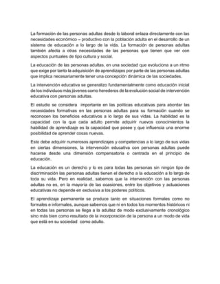 La formación de las personas adultas desde lo laboral enlaza directamente con las
necesidades económico – productivo con la población adulta en el desarrollo de un
sistema de educación a lo largo de la vida. La formación de personas adultas
también afecta a otras necesidades de las personas que tienen que ver con
aspectos puntuales de tipo cultura y social.
La educación de las personas adultas, en una sociedad que evoluciona a un ritmo
que exige por tanto la adquisición de aprendizajes por parte de las personas adultas
que implica necesariamente tener una concepción dinámica de las sociedades.
La intervención educativa se generalizo fundamentalmente como educación inicial
de los individuos más jóvenes como herederos de la evolución social de intervención
educativa con personas adultas.
El estudio se considera importante en las políticas educativas para abordar las
necesidades formativas en las personas adultas para su formación cuando se
reconocen los beneficios educativos a lo largo de sus vidas. La habilidad es la
capacidad con la que cada adulto permite adquirir nuevos conocimientos la
habilidad de aprendizaje es la capacidad que posee y que influencia una enorme
posibilidad de aprender cosas nuevas.
Esto debe adquirir numerosos aprendizajes y competencias a lo largo de sus vidas
en ciertas dimensiones, la intervención educativa con personas adultas puede
hacerse desde una dimensión compensatoria o centrada en el principio de
educación.
La educación es un derecho y lo es para todas las personas sin ningún tipo de
discriminación las personas adultas tienen el derecho a la educación a lo largo de
toda su vida. Pero en realidad, sabemos que la intervención con las personas
adultas no es, en la mayoría de las ocasiones, entre los objetivos y actuaciones
educativas no depende en exclusiva a los poderes políticos.
El aprendizaje permanente se produce tanto en situaciones formales como no
formales e informales, aunque sabemos que ni en todos los momentos históricos ni
en todas las personas se llega a la adultez de modo exclusivamente cronológico
sino más bien como resultado de la incorporación de la persona a un modo de vida
que está en su sociedad como adulto.
 