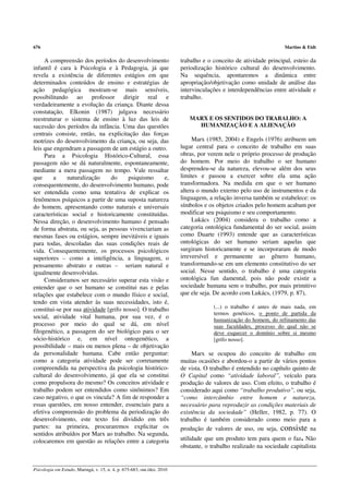 676                                                                                                                Martins & Eidt

     A compreensão dos períodos do desenvolvimento                       trabalho e o conceito de atividade principal, esteio da
infantil é cara à Psicologia e à Pedagogia, já que                       periodização histórico cultural do desenvolvimento.
revela a existência de diferentes estágios em que                        Na sequência, apontaremos a dinâmica entre
determinados conteúdos de ensino e estratégias de                        apropriação/objetivação como unidade de análise das
ação pedagógica mostram-se mais sensíveis,                               intervinculações e interdependências entre atividade e
possibilitando ao professor dirigir real e                               trabalho.
verdadeiramente a evolução da criança. Diante dessa
constatação, Elkonin (1987) julgava necessário
reestruturar o sistema de ensino à luz das leis de                          MARX E OS SENTIDOS DO TRABALHO: A
sucessão dos períodos da infância. Uma das questões                           HUMANIZAÇÃO E A ALIENAÇÃO
centrais consiste, então, na explicitação das forças
motrizes do desenvolvimento da criança, ou seja, das                          Marx (1985, 2004) e Engels (1976) atribuem um
leis que engendram a passagem de um estágio a outro.                     lugar central para o conceito de trabalho em suas
     Para a Psicologia Histórico-Cultural, essa                          obras, por verem nele o próprio processo de produção
passagem não se dá naturalmente, espontaneamente,                        do homem. Por meio do trabalho o ser humano
mediante a mera passagem no tempo. Vale ressaltar                        desprendeu-se da natureza, elevou-se além dos seus
que      a     naturalização     do     psiquismo      e,                limites e passou a exercer sobre ela uma ação
consequentemente, do desenvolvimento humano, pode                        transformadora. Na medida em que o ser humano
ser entendida como uma tentativa de explicar os                          altera o mundo externo pelo uso de instrumentos e da
fenômenos psíquicos a partir de uma suposta natureza                     linguagem, a relação inversa também se estabelece: os
do homem, apresentando como naturais e universais                        símbolos e os objetos criados pelo homem acabam por
características social e historicamente constituídas.                    modificar seu psiquismo e seu comportamento.
Nessa direção, o desenvolvimento humano é pensado                             Lukács (2004) considera o trabalho como a
de forma abstrata, ou seja, as pessoas vivenciariam as                   categoria ontológica fundamental do ser social, assim
mesmas fases ou estágios, sempre inevitáveis e iguais                    como Duarte (1993) entende que as características
para todas, descoladas das suas condições reais de                       ontológicas do ser humano seriam aquelas que
vida. Consequentemente, os processos psicológicos                        surgiram historicamente e se incorporaram de modo
superiores – como a inteligência, a linguagem, o                         irreversível e permanente ao gênero humano,
pensamento abstrato e outras – seriam natural e                          transformando-se em um elemento constitutivo do ser
igualmente desenvolvidas.                                                social. Nesse sentido, o trabalho é uma categoria
     Consideramos ser necessário superar esta visão e                    ontológica fun damental, pois não pode existir a
entender que o ser humano se constitui nas e pelas                       sociedade humana sem o trabalho, por mais primitivo
relações que estabelece com o mundo físico e social,                     que ele seja. De acordo com Lukács, (1979, p. 87),
tendo em vista atender às suas necessidades, isto é,
constitui-se por sua atividade [grifo nosso]. O trabalho                              (...) o trabalho é antes de mais nada, em
                                                                                      termos genéticos, o ponto de partida da
social, atividade vital humana, por sua vez, é o                                      humanização do homem, do refinamento das
processo por meio do qual se dá, em nível                                             suas faculdades, processo do qual não se
filogenético, a passagem do ser biológico para o ser                                  deve esquecer o domínio sobre si mesmo
sócio-histórico e, em nível ontogenético, a                                           [grifo nosso].
possibilidade – mais ou menos plena – de objetivação
da personalidade humana. Cabe então perguntar:                                Marx se ocupou do conceito de trabalho em
como a categoria atividade pode ser corretamente                         muitas ocasiões e abordou-o a partir de vários pontos
compreendida na perspectiva da psicologia histórico-                     de vista. O trabalho é entendido no capítulo quinto de
cultural do desenvolvimento, já que ela se constitui                     O Capital como “atividade laboral”, veículo para
como propulsora do mesmo? Os conceitos atividade e                       produção de valores de uso. Com efeito, o trabalho é
trabalho podem ser entendidos como sinônimos? Em                         considerado aqui como “trabalho produtivo”, ou seja,
caso negativo, o que os vincula? A fim de responder a                    “como intercâmbio entre homem e natureza,
essas questões, em nosso entender, essenciais para a                     necessário para reproduzir as condições materiais de
efetiva compreensão do problema da periodização do                       existência da sociedade” (Heller, 1982, p. 77). O
desenvolvimento, este texto foi dividido em três                         trabalho é também considerado como meio para a
partes: na primeira, procuraremos explicitar os                          produção de valores de uso, ou seja, consiste na
sentidos atribuídos por Marx ao trabalho. Na segunda,
colocaremos em questão as relações entre a categoria                     utilidade que um produto tem para quem o faz. Não
                                                                         obstante, o trabalho realizado na sociedade capitalista


Psicologia em Estudo, Maringá, v. 15, n. 4, p. 675-683, out./dez. 2010
 