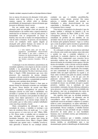 Trabalho e atividade: categorias de análise na Psicologia Histórico-Cultural                                                   677

traz as marcas do processo de alienação vivido pelos                      condição em que o trabalho possibilita-lhe,
homens neste tempo histórico, o que exige que                             meramente, comer, dormir, procriar. Em outras
sejamos capazes de refletir sobre as distintas                            palavras, o trabalho alienado não permite ao
possibilidades de humanização e desenvolvimento que                       trabalhador o pleno desenvolvimento de suas
possuem as diferentes classes sociais.                                    capacidades e faculdades, mas sim, provoca seu
     Em um sentido mais amplo, o conceito de                              esvaziamento físico e mental.
alienação pode ser entendido como um processo de                               Uma terceira consequência da alienação é que ela
distanciamento e de conflito entre a riqueza material e                   produz também a alienação do homem e de sua
intelectual do ser humano e a vida de cada pessoa. A                      espécie. Nas palavras de Marx (2004, p. 85), “uma
humanidade vem se enriquecendo ao longo da                                consequência imediata (...) de o homem estar
história, mas isso não se traduz em enriquecimento na                     estranhado do produto de seu trabalho, de sua
vida de todos os homens. As pessoas, em sua maioria,                      atividade vital, do seu ser genérico, é o estranhamento
vivem em condições muito aquém daquilo já                                 do homem pelo [próprio] homem.” Aqui se verifica
alcançado pelo gênero humano em termos do seu                             que a cisão do próprio sujeito encontra-se generalizada
enriquecimento (Duarte, 1993). Verifica-se                                em suas relações com os outros homens, outros
                                                                          trabalhadores.
                 (...) uma ruptura entre, por um lado, as                      Já a alienação no plano da consciência individual
                 gigantescas possibilidades desenvolvidas                 ele a discute como sendo uma ruptura, uma cisão entre
                 pelo homem e, por outro, a pobreza e a                   o sentido (ou seja, o conteúdo subjetivo) e o
                 estreiteza de desenvolvimento que, se bem
                                                                          significado (o conteúdo objetivo) na atividade do
                 que em graus diferentes, é a parte que cabe
                 aos homens concretos (Leontiev, 1978, p.                 indivíduo. Para compreender esses conceitos faz-se
                 280).                                                    necessário explicar que nos primeiros estágios do
                                                                          desenvolvimento da sociedade existia apenas a divisão
     A alienação é um dos elementos característicos da                    técnica do trabalho, e não a divisão social do trabalho,
sociedade capitalista e tem origem na divisão social do                   e, consequentemente, no plano da consciência havia
trabalho e na propriedade privada dos meios de                            uma unidade entre sentido e significado. Por exemplo,
produção da vida material. Na obra A ideologia alemã,                     em uma comunidade de caçadores primitivos, cada
Marx e Engels (1986) demonstram que esses dois                            membro tinha um papel específico na caçada e, ao
processos são expressões da mesma situação:                               final, todos recebiam uma parte do animal, resultado
enquanto a divisão social do trabalho está estritamente                   objetivo de seu trabalho, a fim de que com ele
ligada à atividade produtiva, a propriedade privada se                    pudessem satisfazer suas necessidades. Leontiev
relaciona com o produto desta atividade.                                  (1978) compara esta situação à do trabalhador na
     A alienação econômica fornece a base para as                         sociedade de classes: sua atividade, tal qual o caçador
demais formas de alienação existentes nas sociedades                      primitivo, também visa à satisfação de suas
de classes. Nessa direção, de acordo com Marx                             necessidades; entretanto, há uma diferença substantiva
(2004), a primeira consequência do processo de                            nesse processo: o produto objetivo de seu trabalho não
alienação consiste na cisão entre o trabalhador, sua                      lhe pertence, mas sim, ao proprietário dos meios de
atividade e o produto de seu trabalho, de modo que o                      produção. Pelo seu trabalho recebe apenas o salário.
homem não se reconhece como produtor do objeto que                             Isto significa dizer que, na atividade produtiva
produz. Esse objeto apresenta-se a ele como algo                          desenvolvida sob condições de alienação, não há
alheio, independente e, ao mesmo tempo, dotado de                         concordância entre seu conteúdo objetivo (o
certo poder, que se volta contra o próprio trabalhador                    significado social da atividade) e subjetivo (o sentido),
como uma força estranha e hostil.                                         tendo-se como consequência, no plano individual, o
     Outra consequência da alienação é que, nas                           desenvolvimento unilateral da consciência e da própria
sociedades de classes, o trabalho se restringe a um                       personalidade. Nessas condições, o trabalho humano
meio de existência física, de modo que “(...) a vida                      não se constitui em uma atividade em que o homem
mesma aparece só como meio de vida” (Marx, 2004,                          desenvolve de modo pleno as suas faculdades
p. 84). Desse modo, o trabalho não se constitui em                        humanas, mas é atividade externa, que unilateraliza e
uma atividade que desenvolve plenamente as                                deforma o indivíduo.
faculdades humanas, mas é apenas uma forma de                                  Assim, constata-se que o trabalho, condição
lograr a sobrevivência física. Marx e Engels (2006)                       primária para a humanização do ser social, encerra, na
evidenciam que quanto mais o trabalho esvazia-se,                         mesma medida, as possibilidades para a sua
mais aproxima o homem de sua condição animal,                             desumanização; porém a identificação da dialeticidade



Psicologia em Estudo, Maringá, v. 15, n. 4, p. 675-683, out./dez. 2010
 