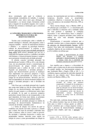 678                                                                                                                    Martins & Eidt

dessa constatação, pela qual se evidencia a                              pessoas. Ao experimentar por seu turno as influências
potencialidade contraditória do trabalho, é condição                     recíprocas, descobre assim as propriedades
para sabê-lo como único meio para afirmação de                           verdadeiras, objetivas e essenciais das pessoas, das
humanidade e, ao mesmo tempo, ferramenta central                         coisas, da natureza e da sociedade (Petrovski, 1985, p.
para a negação de sua própria negação, isto é, para a                    142-143).
abolição das estruturas e instituições que o convertem                        Nessa mesma direção, Arce e Martins (2007, p.
em alienação.                                                            47) afirmam que a atividade é “(...) o meio/modo pelo
                                                                         qual o indivíduo se relaciona com a realidade, tendo
                                                                         em vista produzir e reproduzir as condições
  A CATEGORIA TRABALHO E A PSICOLOGIA                                    necessárias à sua sobrevivência física e psíquica”;
        HISTÓRICO-CULTURAL DO                                            todavia, tomar a categoria atividade como central na
           DESENVOLVIMENTO                                               análise do ciclo vital demanda importantes
                                                                         considerações.
     Tecidas estas considerações sobre o trabalho no                          Primeiramente, é necessário esclarecer que a
sentido ontológico e alienado, cabe perguntar: como a                    atividade constitui, para a criança pequena, uma meta
categoria trabalho – nuclear do materialismo histórico                   do processo de desenvolvimento humano [grifos
e dialético – se expressa na psicologia histórico-                       nossos]. Essa meta está estreitamente vinculada às
cultural do desenvolvimento? A resposta a esta                           condições objetivas de sua existência. Leontiev (1988,
questão, qual seja, de que como atividade principal da                   p. 63) é enfático em afirmar que
idade adulta [grifo nosso], demanda, por sua vez, a
explicação da seguinte assertiva: o trabalho é atividade                                ao estudar o desenvolvimento da psique
vital humana e o desenvolvimento humano é sempre e                                      infantil, nós devemos (...) começar
necessariamente orientado pela atividade principal.                                     analisando o desenvolvimento da atividade
     O referido conceito (atividade principal) foi                                      da criança, como ela é constituída nas
introduzido por Leontiev (1988, p. 63) e, não obstante                                  condições concretas de vida [grifos nossos].
visar, em sua proposição inicial, a caracterização do
desenvolvimento da psique infantil, tornou-se                                Isso significa que a riqueza e a diversidade do
fundamento para a análise de todo o ciclo vital.                         mundo a que a criança tem ou não acesso determinam,
Segundo seu proponente, a atividade principal é                          em grande medida, seu funcionamento psíquico, já
aquela cujo desenvolvimento governa as mudanças                          que, lembrando Marx e Engels (1986, p. 46) “(...) a
mais importantes nos processos psíquicos e traços                        verdadeira riqueza espiritual do indivíduo depende da
psicológicos da personalidade da criança em cada                         riqueza de suas relações reais.” Nessa direção, de
estágio de seu desenvolvimento: “devemos, por isso,                      acordo com Martins (2006, p. 30),
falar da dependência do desenvolvimento psíquico em
                                                                                        (...) é apenas pela análise do conteúdo da
relação à atividade principal e não à atividade em
                                                                                        atividade da criança que podemos
geral”.                                                                                 compreender a formação de seu psiquismo e
     Vale frisar que a atividade principal não é aquela                                 de sua personalidade, e acima de tudo, o
que ocupa mais tempo na vida da criança durante um                                      papel da educação em seu desenvolvimento.
estágio de seu desenvolvimento, mas aquela: a) no                                       A qualidade da construção desta atividade é
interior da qual surgem e se diferenciam outros tipos                                   uma consequência social, não decorre de
de atividade; b) na qual os processos psíquicos                                         propriedades     naturais    biologicamente
particulares tomam forma ou são reorganizados; c) da                                    dispostas na criança nem da convivência
qual dependem, de forma mais íntima, as principais                                      social espontânea.
mudanças psicológicas na personalidade infantil.
                                                                               Por outro lado, conforme destaca Martins (2006,
     O conceito de atividade principal no âmbito da
                                                                         p. 30), embora Leontiev faça uso do termo atividade
psicologia do desenvolvimento fundamenta-se no
                                                                         tanto para se referir à criança quanto ao adulto, é
conceito de atividade, entendida como
                                                                         preciso considerar que a criança pequena começa a
     (...) forma de relação viva através da qual se
                                                                         alçar o processo de desenvolvimento mediante o
estabelece um vínculo real entre a pessoa e o mundo
                                                                         elemento mais simples, qual seja, a operação1 [grifo
que a rodeia. Por meio da atividade o indivíduo atua                     nossos]
                                                                                :
sobre a natureza, sobre as coisas e sobre as pessoas.
Na atividade, o indivíduo desenvolve e realiza suas
propriedades internas, intervêm como sujeito em                          1
                                                                             Leontiev (1978, p. 303-304) define operação como a
relação às coisas e como personalidade em relação às                         maneira de se executar uma ação, maneira essa que depende



Psicologia em Estudo, Maringá, v. 15, n. 4, p. 675-683, out./dez. 2010
 