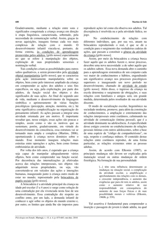 680                                                                                                                  Martins & Eidt

Gradativamente, mediante a relação entre sons e                          reproduzir ações tal como ela observa nos adultos. Tal
significados conquistada a criança avança em direção                     discrepância é resolvida na e pela atividade lúdica, no
à etapa linguística, caracterizada, sobretudo, pela                      jogo.
necessidade de comunicação verbal. Assim, graças às                               No estabelecimento de relações com
novas aquisições, inaugura formas cada vez mais                          diferentes indivíduos, que, por sua vez, atuam na
complexas de relação com o mundo. O                                      brincadeira reproduzindo o real, é que se dá a
desenvolvimento infantil vincula-se, portanto, de                        condição para o surgimento das verdadeiras cadeias de
forma estreita, às condições de aprendizagem                             ações, que passam a constituir a gênese da atividade
promovidas pelos adultos, [grifo nosso] especialmente                    da criança [grifo nosso].
no que se refere à manipulação dos objetos,                                   Assim, por meio da brincadeira a criança busca
exploração de suas propriedades sensoriais e                             fazer aquilo que os adultos fazem e, nesse processo,
nominação verbal.                                                        descobre uma nova necessidade: a de saber aquilo que
     Tais condições criam as possibilidades para outros                  os adultos sabem. Essa nova demanda abre o caminho
saltos qualitativos, a serem promovidos pela atividade                   para a aprendizagem sistemática de um conjunto cada
objetal manipulatória [grifo nosso], que se caracteriza                  vez maior de conhecimentos e hábitos, engendrando
pela ação intensamente manipulatória sobre os                            um significativo avanço nos processos psicológicos
objetos, bem como pelo interesse ampliado da criança                     superiores e inaugurando um novo período no
em compreender as ações dos adultos e seus fins                          desenvolvimento, chamado de atividade de estudo
específicos, ou seja, pela explicitação, por parte dos                   [grifo nosso]. Além disso, o ingresso da criança na
adultos, da função social dos objetos e dos                              escola determina o surgimento de obrigações, e suas
significados de suas ações. Ao final do segundo ano                      relações com familiares e amigos será, em grande
de vida, mediante o desenvolvimento da linguagem                         medida, determinada pelos resultados de sua atividade
simbólica e aprimoramento de várias funções                              discente.
psicológicas (percepção, atenção, memória, etc.), há                          O modo de socialização escolar, hegemônico na
uma significativa complexificação na organização do                      sociedade moderna, promove, para além da construção
pensamento infantil. As ações passam a integrar uma                      de conhecimentos, a ampliação e estreitamento das
atividade orientada por um motivo. É importante                          relações interpessoais entre coetâneos, culminando na
ressaltar que, nesse estágio, essas ações são poucas e                   atividade de comunicação (íntima pessoal), que é a
simples, assim como o são os motivos que as                              atividade dominante na adolescência. A especificidade
sustentam; porém, gradativamente, em virtude do                          desse estágio consiste no estabelecimento de relações
desenvolvimento da consciência, essa estrutura vai se                    pessoais íntimas com outros adolescentes, sobre a base
tornando mais ampla e complexa (Martins, 2006),                          de uma espécie de “código de companheirismo”, ou
oportunizando à criança novos domínios sobre o                           seja, respeito e confiança mútuos. O conteúdo destas
mundo. Esse momento inaugura relações mais                               relações entre coetâneos reproduz, de uma forma
estreitas entre operações e ações, bem como formas                       particular, as relações existentes entre as pessoas
embrionárias de atividade.                                               adultas.
     Por volta dos três anos, é esperado que a criança                        Assim, de acordo com Elkonin (1987), as
seja capaz de manipular adequadamente vários                             principais mudanças não devem ser explicadas pela
objetos, bem como compreender sua função social.                         maturação sexual ou outras mudanças de ordem
Por decorrência das internalizações já efetivadas                        fisiológica. Na formação de sua personalidade
acerca das relações interpessoais, tais objetos vão
adquirindo novas propriedades, ou seja, vão                                           [...] têm uma influência determinante as
convertendo-se em veículos das ações e interações                                     mudanças na situação social, a complicação
humanas, inaugurando junto à criança outro modo de                                    da atividade escolar, a amplificação e
                                                                                      aprofundamento das relações com os demais,
estar no mundo, representado pela brincadeira de
                                                                                      a crescente independência, o aumento das
papéis sociais [grifo nosso].                                                         exigências que para ele tem os adultos, assim
     A brincadeira é a atividade principal da criança na                              como o aumento relativo de sua
idade pré-escolar (3 a 4 anos) e surge como solução de                                responsabilidade em consequência do
uma contradição por ela vivenciada nesta fase de seu                                  aumento de suas forças físicas e de suas
desenvolvimento. Essa contradição diz respeito ao                                     possibilidade morais e volitivas (Elkonin,
conflito entre, por um lado, a demanda infantil de                                    1960b, p. 539).
conhecer e agir sobre os objetos do mundo externo e,
por outro, os limites que ainda lhe são impostos para                        Tal assertiva é fundamental para compreender a
                                                                         inserção e passagem do jovem à idade adulta, na qual


Psicologia em Estudo, Maringá, v. 15, n. 4, p. 675-683, out./dez. 2010
 